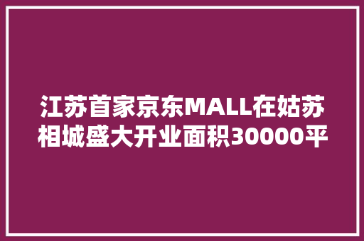 江苏首家京东MALL在姑苏相城盛大开业面积30000平方米