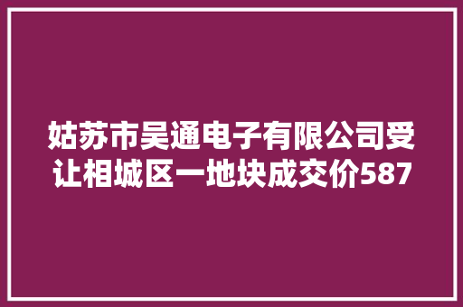 姑苏市吴通电子有限公司受让相城区一地块成交价587.94万元