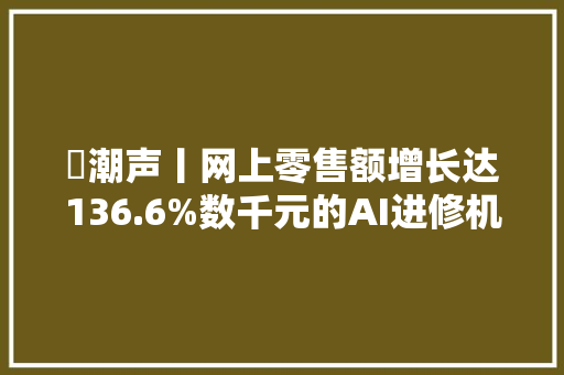 ​潮声丨网上零售额增长达136.6%数千元的AI进修机是“智商税”吗？ ​潮声丨网上零售额增长达136.6%数千元的AI进修机是“智商税”吗？ 智能家居