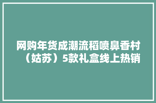 网购年货成潮流稻喷鼻香村（姑苏）5款礼盒线上热销