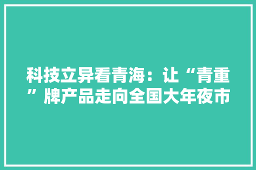 科技立异看青海：让“青重”牌产品走向全国大年夜市场