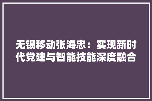 无锡移动张海忠：实现新时代党建与智能技能深度融合