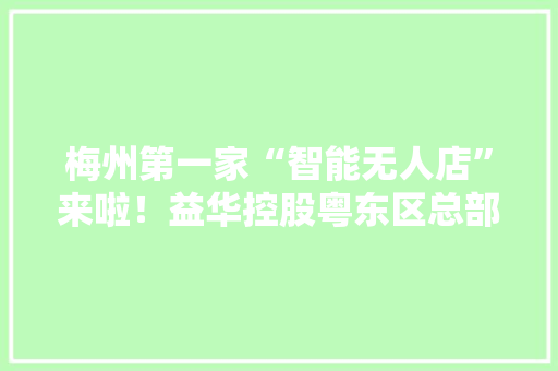 梅州第一家“智能无人店”来啦！益华控股粤东区总部在五华落成