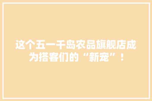 这个五一千岛农品旗舰店成为搭客们的“新宠”！ 这个五一千岛农品旗舰店成为搭客们的“新宠”！ 互联通信
