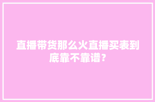 直播带货那么火直播买表到底靠不靠谱？ 直播带货那么火直播买表到底靠不靠谱？ 人工智能