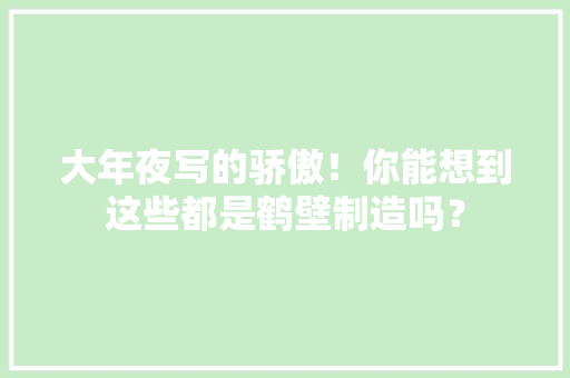 大年夜写的骄傲！你能想到这些都是鹤壁制造吗？ 大年夜写的骄傲！你能想到这些都是鹤壁制造吗？ 互联通信
