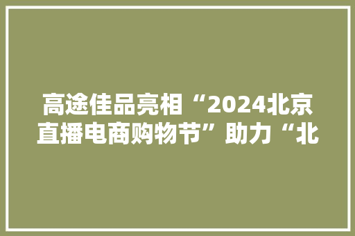 高途佳品亮相“2024北京直播电商购物节”助力“北京品牌”走向全国 智能科技