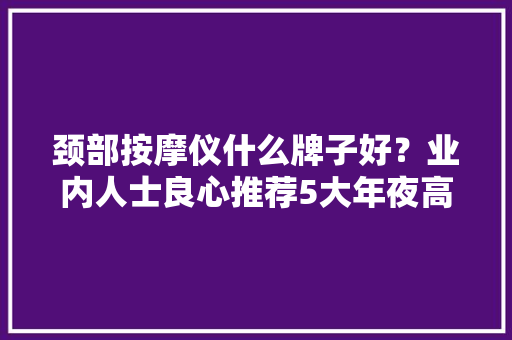颈部按摩仪什么牌子好？业内人士良心推荐5大年夜高端品牌 颈部按摩仪什么牌子好？业内人士良心推荐5大年夜高端品牌 智能家居