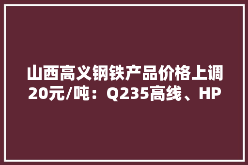 山西高义钢铁产品价格上调20元/吨：Q235高线、HPB300高线及HRB400E盘螺均调至3860元/吨