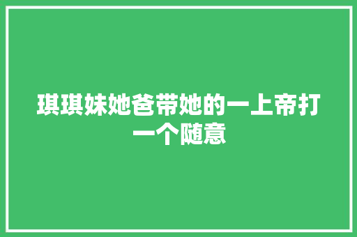 琪琪妹她爸带她的一上帝打一个随意 琪琪妹她爸带她的一上帝打一个随意 智能科技