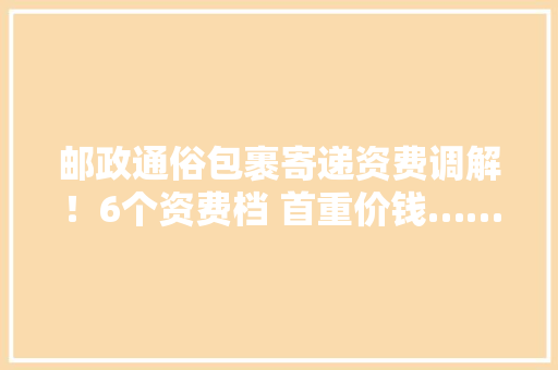 邮政通俗包裹寄递资费调解！6个资费档 首重价钱…… 邮政通俗包裹寄递资费调解！6个资费档 首重价钱…… 人工智能