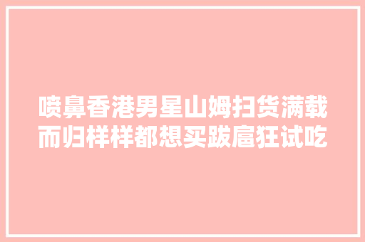喷鼻香港男星山姆扫货满载而归样样都想买跋扈狂试吃惊呼：我算来得迟