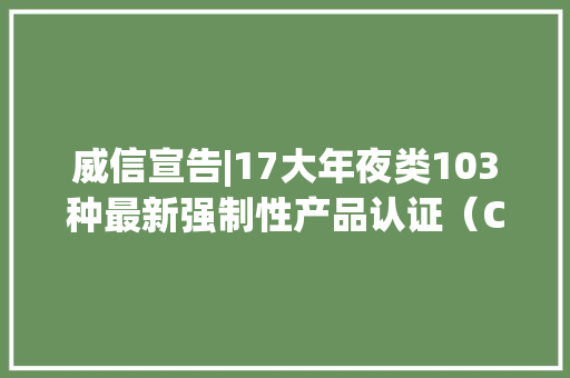 威信宣告|17大年夜类103种最新强制性产品认证（CCC认证）目录 威信宣告|17大年夜类103种最新强制性产品认证（CCC认证）目录 互联通信