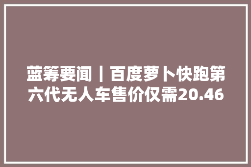 蓝筹要闻｜百度萝卜快跑第六代无人车售价仅需20.46万元