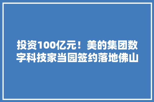 投资100亿元！美的集团数字科技家当园签约落地佛山 投资100亿元！美的集团数字科技家当园签约落地佛山 互联通信
