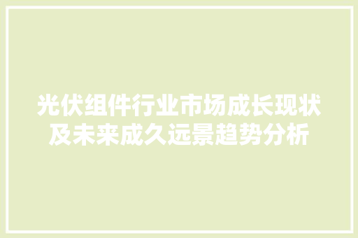 光伏组件行业市场成长现状及未来成久远景趋势分析 光伏组件行业市场成长现状及未来成久远景趋势分析 智能科技
