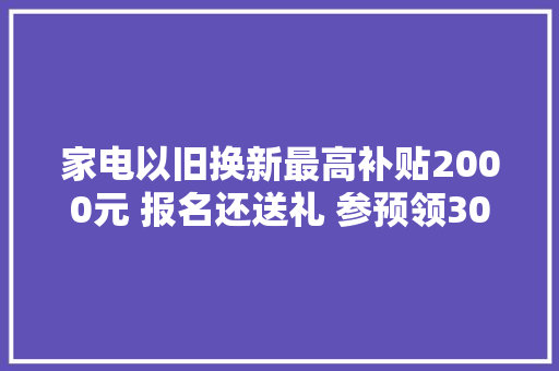 家电以旧换新最高补贴2000元 报名还送礼 参预领300元专享券 转店送夏凉被