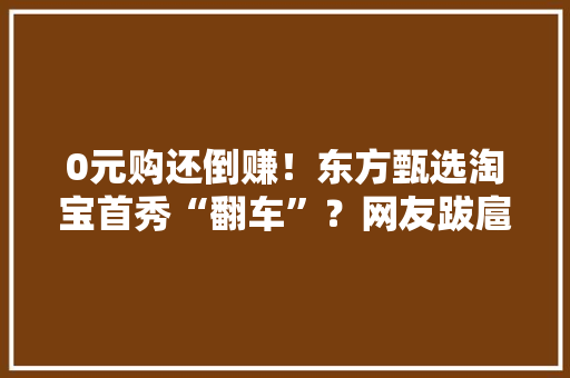 0元购还倒赚！东方甄选淘宝首秀“翻车”？网友跋扈狂薅羊毛官方认赔… 0元购还倒赚！东方甄选淘宝首秀“翻车”？网友跋扈狂薅羊毛官方认赔… 智能家居