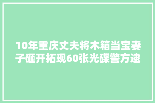 10年重庆丈夫将木箱当宝妻子砸开拓现60张光碟警方逮走丈夫