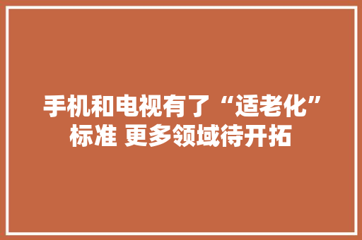 手机和电视有了“适老化”标准 更多领域待开拓