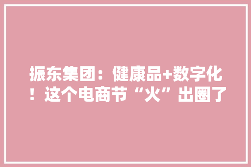 振东集团：健康品+数字化！这个电商节“火”出圈了……