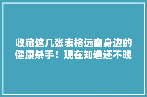 收藏这几张表格远离身边的健康杀手！现在知道还不晚！ 收藏这几张表格远离身边的健康杀手！现在知道还不晚！ 互联通信