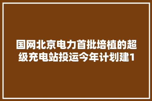 国网北京电力首批培植的超级充电站投运今年计划建11个 国网北京电力首批培植的超级充电站投运今年计划建11个 人工智能