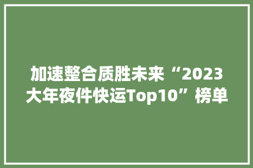 加速整合质胜未来“2023大年夜件快运Top10”榜单分析 加速整合质胜未来“2023大年夜件快运Top10”榜单分析 智能科技