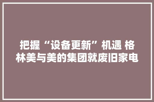 把握“设备更新”机遇 格林美与美的集团就废旧家电收受接收相关事项杀青合作 把握“设备更新”机遇 格林美与美的集团就废旧家电收受接收相关事项杀青合作 人工智能