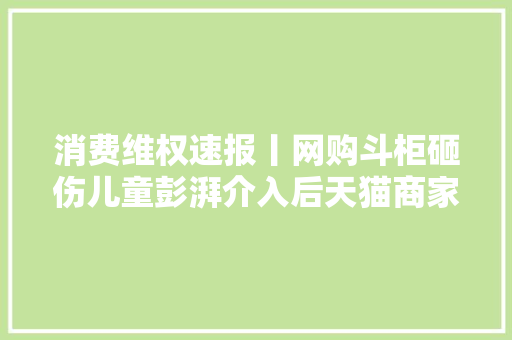 消费维权速报丨网购斗柜砸伤儿童彭湃介入后天猫商家赔偿 消费维权速报丨网购斗柜砸伤儿童彭湃介入后天猫商家赔偿 智能科技