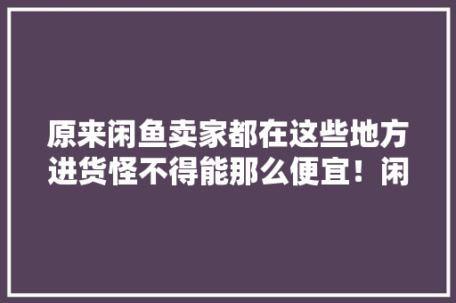 原来闲鱼卖家都在这些地方进货怪不得能那么便宜！闲鱼兼职干货 原来闲鱼卖家都在这些地方进货怪不得能那么便宜！闲鱼兼职干货 互联通信