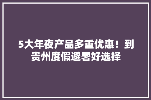 5大年夜产品多重优惠！到贵州度假避暑好选择