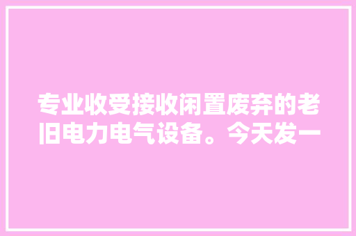 专业收受接收闲置废弃的老旧电力电气设备。今天发一个出去。