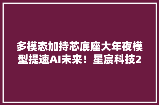 多模态加持芯底座大年夜模型提速AI未来！星宸科技2023开拓者大年夜会暨产品宣告会圆满落幕