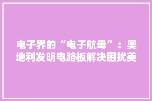 电子界的“电子航母”：奥地利发明电路板解决困扰美国科技难题