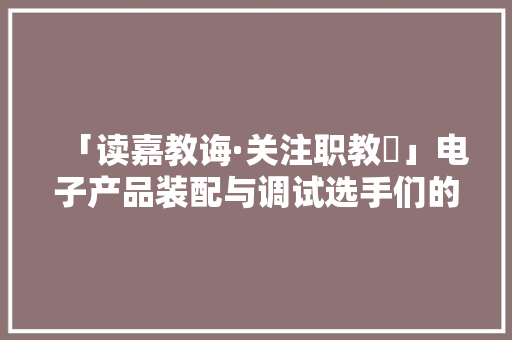 「读嘉教诲·关注职教⑬」电子产品装配与调试选手们的表现很给力