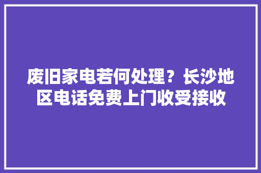 废旧家电若何处理？长沙地区电话免费上门收受接收 废旧家电若何处理？长沙地区电话免费上门收受接收 智能科技