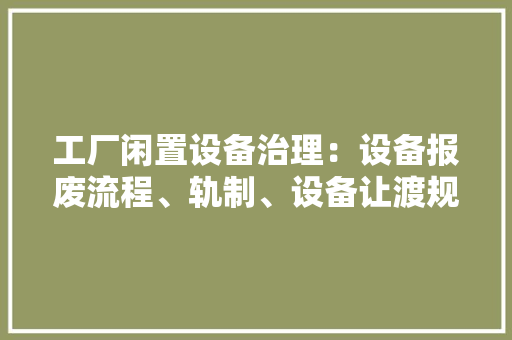 工厂闲置设备治理：设备报废流程、轨制、设备让渡规定、封存规定 工厂闲置设备治理：设备报废流程、轨制、设备让渡规定、封存规定 互联通信
