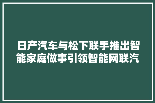 日产汽车与松下联手推出智能家庭做事引领智能网联汽车与家电市场新风潮估量全球市场规模持续快速增长！