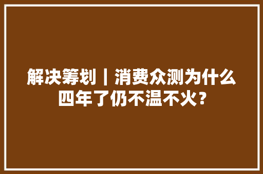 解决筹划｜消费众测为什么四年了仍不温不火？ 解决筹划｜消费众测为什么四年了仍不温不火？ 互联通信