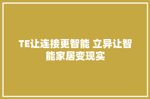 TE让连接更智能 立异让智能家居变现实 TE让连接更智能 立异让智能家居变现实 互联通信
