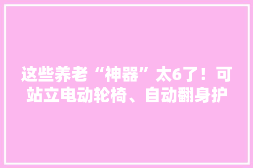 这些养老“神器”太6了！可站立电动轮椅、自动翻身护理床…… 这些养老“神器”太6了！可站立电动轮椅、自动翻身护理床…… 人工智能