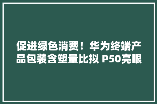 促进绿色消费！华为终端产品包装含塑量比拟 P50亮眼 促进绿色消费！华为终端产品包装含塑量比拟 P50亮眼 智能家居