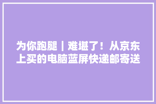 为你跑腿｜难堪了！从京东上买的电脑蓝屏快递邮寄送去检修途中又被磕到 为你跑腿｜难堪了！从京东上买的电脑蓝屏快递邮寄送去检修途中又被磕到 智能家居