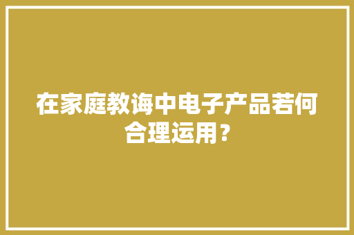 在家庭教诲中电子产品若何合理运用？