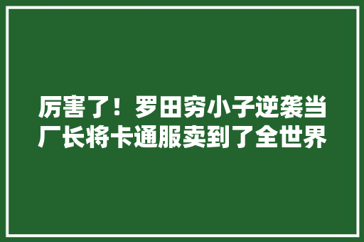 厉害了！罗田穷小子逆袭当厂长将卡通服卖到了全世界