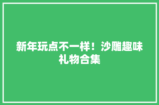 新年玩点不一样！沙雕趣味礼物合集