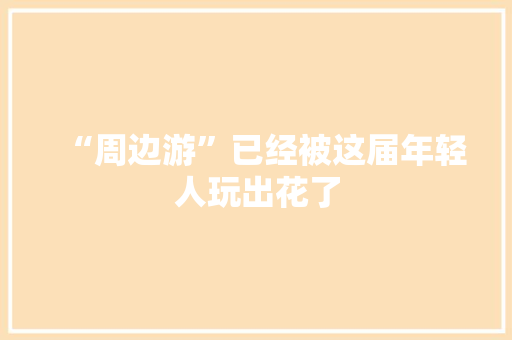 “周边游”已经被这届年轻人玩出花了 “周边游”已经被这届年轻人玩出花了 互联通信