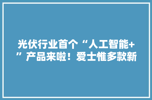 光伏行业首个“人工智能+”产品来啦！爱士惟多款新品强势首秀 光伏行业首个“人工智能+”产品来啦！爱士惟多款新品强势首秀 互联通信