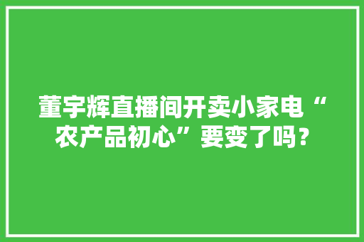 董宇辉直播间开卖小家电“农产品初心”要变了吗？ 董宇辉直播间开卖小家电“农产品初心”要变了吗？ 互联通信
